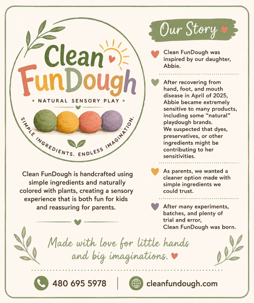 Clean FunDough logo and our story: handcrafted with simple ingredients and naturally colored with plants. Our daughter Abbie inspired us after recovering from hand, foot, and mouth disease. Made with love for little hands and big imaginations. cleanfundough.com · 480-695-5978